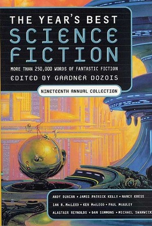 The Year's Best Science Fiction: Nineteenth Annual Collection by Geoff Ryman, William Sanders, Eleanor Arnason, Ken MacLeod, Nancy Kress, Paul Di Filippo, Brenda W. Clough, Michael Blumlein, Charles Stross, Michael Swanwick, Michael Cassutt, Robert Reed, Howard Waldrop, Andy Duncan, Paul McAuley, Alastair Reynolds, Gardner Dozois, Simon Ings, Jim Grimsley, Dan Simmons, James Patrick Kelly, Allen M. Steele, Chris Beckett, Leigh Kennedy, Maureen F. McHugh, Ian R. MacLeod, Carolyn Ives Gilman