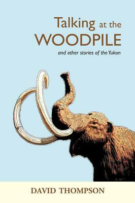 Talking at the Woodpile: And Other Stories of the Yukon by David Thompson