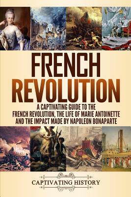 French Revolution: A Captivating Guide to the French Revolution, the Life of Marie Antoinette and the Impact Made by Napoleon Bonaparte by Captivating History