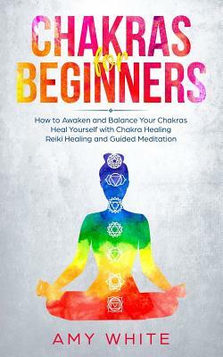 Chakras: For Beginners - How to Awaken and Balance Your Chakras and Heal Yourself with Chakra Healing, Reiki Healing and Guided by Amy White