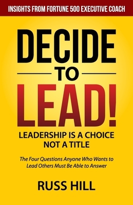 Decide to Lead: The Four Questions Anyone Who Wants to Lead Others Must Be Able to Answer by Russ Hill