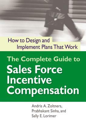 The Complete Guide to Sales Force Incentive Compensation: How to Design and Implement Plans That Work by Sally Lorimer, Prabhakant Sinha, Andris Zoltners