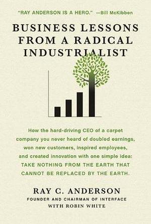 Business Lessons from a Radical Industrialist: How a CEO Doubled Earnings , Inspired Employees and Created Innovation from One Simple Idea by Robin White, Ray C. Anderson, Ray C. Anderson