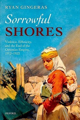 Sorrowful Shores: Violence, Ethnicity, and the End of the Ottoman Empire 1912-1923 by Ryan Gingeras