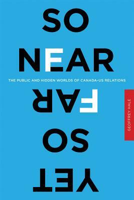 So Near Yet So Far: The Public and Hidden Worlds of Canada-Us Relations by Geoffrey Hale