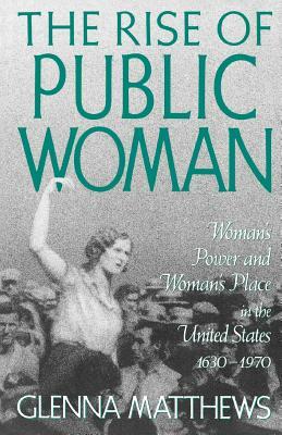 The Rise of Public Woman: Woman's Power and Woman's Place in the United States, 1630-1970 by Glenna Matthews