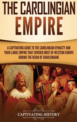 The Carolingian Empire: A Captivating Guide to the Carolingian Dynasty and Their Large Empire That Covered Most of Western Europe During the R by Captivating History