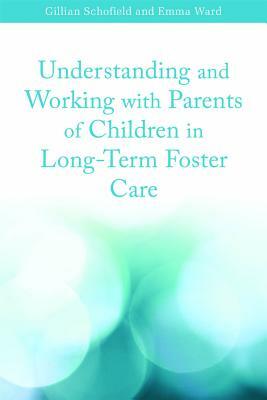 Understanding and Working with Parents of Children in Long-Term Foster Care by Gillian Schofield, Emma Ward