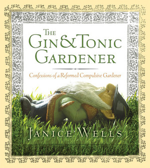 The Gin & Tonic Gardener: Confessions of a Reformed Compulsive Gardener by Janice Wells