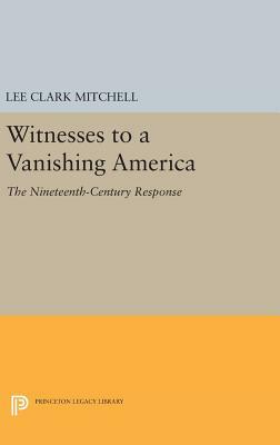 Witnesses to a Vanishing America: The Nineteenth-Century Response by Lee Clark Mitchell