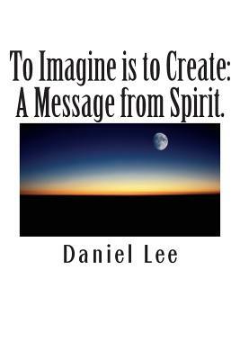 To Imagine is to Create: A Message from Spirit. by Daniel Lee