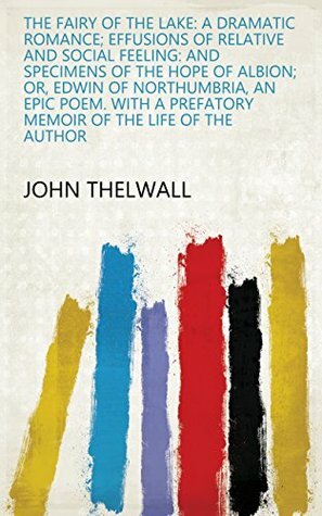 The fairy of the lake: a dramatic romance; Effusions of relative and social feeling: and specimens of The hope of Albion; or, Edwin of Northumbria, an a prefatory memoir of the life of the author by John Thelwall