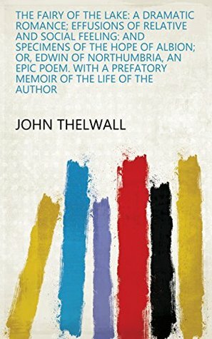 The fairy of the lake: a dramatic romance; Effusions of relative and social feeling: and specimens of The hope of Albion; or, Edwin of Northumbria, an a prefatory memoir of the life of the author by John Thelwall