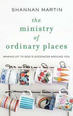 The Ministry of Ordinary Places: Waking Up to God's Goodness Around You by Shannan Martin