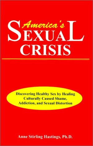 America's Sexual Crisis: Discovering Healthy Sex by Healing Culturally Caused Shame, Addiction, and Sexual Distortion by Anne Stirling Hastings