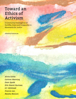 Toward an Ethics of Activism: A Community Investigation of Humility, Grace and Compassion in Movements for Justice by Corinne Manning, Alicia Garza, Dean Spade, Frances Lee, Erin Naomi Burrows, E.T. Russian, Maisha Manson