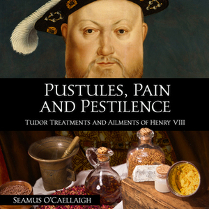 Pustules, Pestilence and Pain: Tudor Treatments and Ailments of Henry VIII by Seamus O'Caellaigh