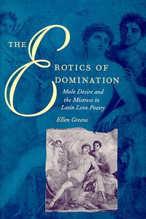 The Erotics of Domination: Male Desire and the Mistress in Latin Love Poetry by Ellen Greene