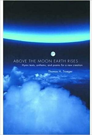 Above the Moon Earth Rises: Hymn Texts, Anthems, and Poems for a New Creation by Thomas H. Troeger