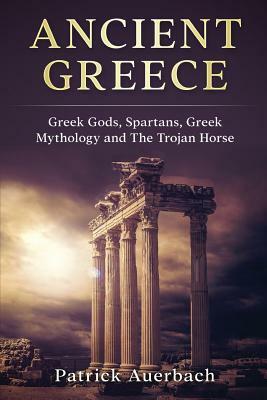 Ancient Greece: Greek Gods, Spartans, Greek Mythology and The Trojan Horse by Patrick Auerbach