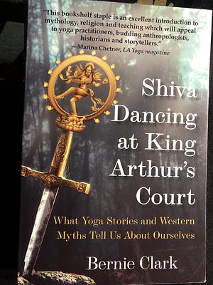 Shiva Dancing at King Arthur's Court: What Yoga Stories and Western Myths Tell Us About Ourselves by Bernie Clark