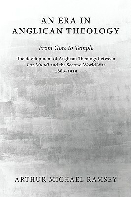 An Era in Anglican Theology from Gore to Temple: The Development of Anglican Theology Between 'Lux Mundi' and the Second World War 1889-1939 by Arthur Michael Ramsey