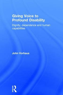 Giving Voice to Profound Disability: Dignity, dependence and human capabilities by John Vorhaus