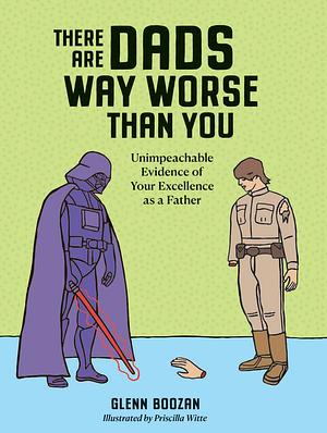 There Are Dads Way Worse Than You: Unimpeachable Evidence of Your Excellence As a Father by Glenn Boozan