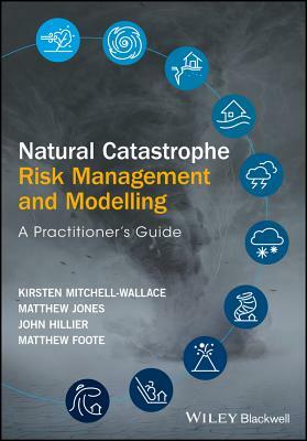 Natural Catastrophe Risk Management and Modelling: A Practitioner's Guide by Matthew Jones, Kirsten Mitchell-Wallace, John Hillier