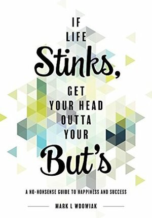 If Life Stinks, Get Your Head Outta Your Buts: A No-Nonsense Guide to Happiness and Success by Mark L. Wdowiak