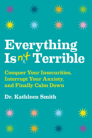 Everything Isn't Terrible: Conquer Your Insecurities, Interrupt Your Anxiety, and Finally Calm Down by Kathleen Smith