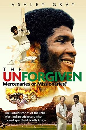 The Unforgiven: Missionaries or Mercenaries?: The Untold Story of the Rebel West Indian Cricketers Who Toured Apartheid South Africa by Ashley Gray