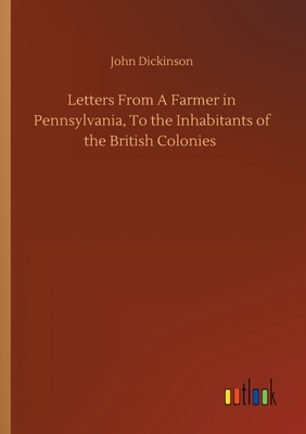 Letters From A Farmer in Pennsylvania, To the Inhabitants of the British Colonies by John Dickinson