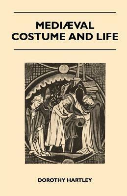 Mediaeval Costume and Life - A Review of Their Social Aspects Arranged Under Various Classes and Workers - With Instructions for Making Numerous Types of Dress by Dorothy Hartley