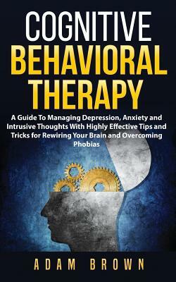 Cognitive Behavioral Therapy: A Guide To Managing Depression, Anxiety and Intrusive Thoughts With Highly Effective Tips and Tricks for Rewiring Your by Adam Brown
