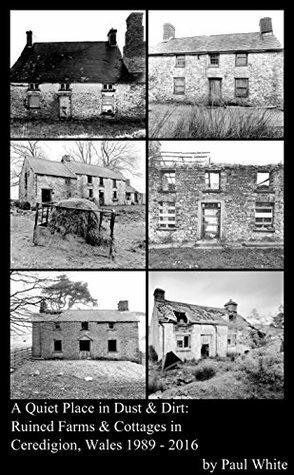 A Quiet Place in Dust & Dirt: Ruined Farms & Cottages in Ceredigion, Wales 1989 - 2016 by Paul White