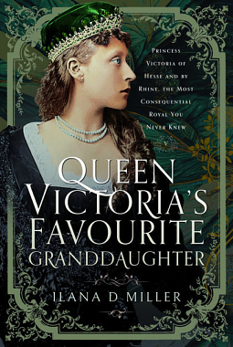 Queen Victoria's Favourite Granddaughter: Princess Victoria of Hesse and by Rhine, the Most Consequential Royal You Never Knew by Ilana D. Miller