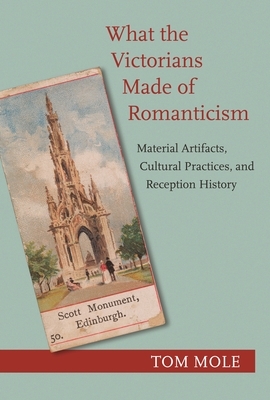 What the Victorians Made of Romanticism: Material Artifacts, Cultural Practices, and Reception History by Tom Mole