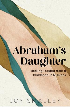 Abraham's Daughter: Healing Trauma from a Childhood in Missions by Joy Smalley