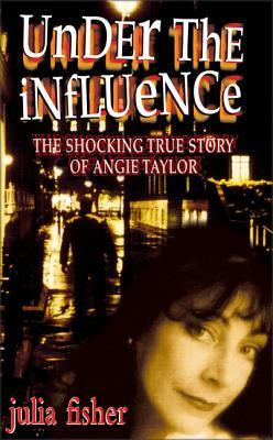 Under the Influence: The Shocking True Story of Angie Taylor by Julia Fisher