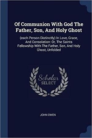 Of Communion with God the Father, Son, and Holy Ghost: (each Person Distinctly) in Love, Grace, and Consolation: Or, the Saints Fellowship with the Father, Son, and Holy Ghost, Unfolded by John Owen
