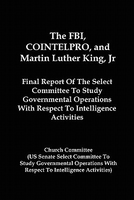 The FBI, Cointelpro, and Martin Luther King, JR.: Final Report of the Select Committee to Study Governmental Operations with Respect to Intelligence A by Church Committee