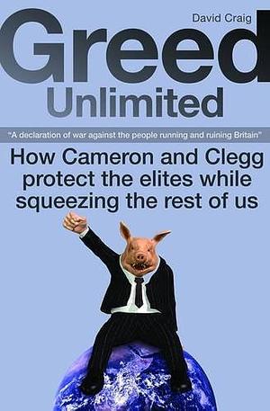 Greed Unlimited: How Cameron and Clegg Protect the Elites While Squeezing the Rest of Us : 'a Declaration of War Against the People Running and Ruining Britain' by David Craig (Management consultant.)