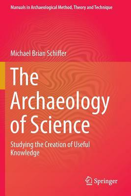 The Archaeology of Science: Studying the Creation of Useful Knowledge by Michael Brian Schiffer