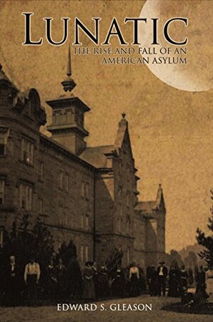 Lunatic: The Rise and Fall of an American Asylum by Edward S. Gleason