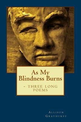 As My Blindness Burns - three long poems: The poetry of Allison Grayhurst by Allison Grayhurst