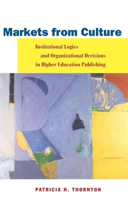 Markets from Culture: Institutional Logics and Organizational Decisions in Higher Education Publishing by Patricia H. Thornton