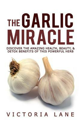The Garlic Miracle: Discover The Amazing Health, Beauty, & Detox Benefits Of This Powerful Herb by Victoria Lane