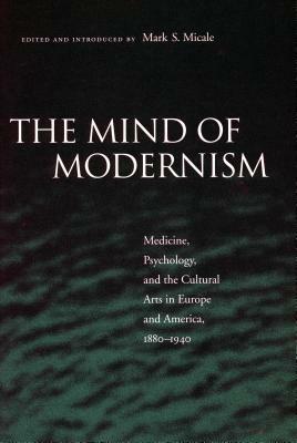 The Mind of Modernism: Medicine, Psychology, and the Cultural Arts in Europe and America, 1880-1940 by Mark S. Micale