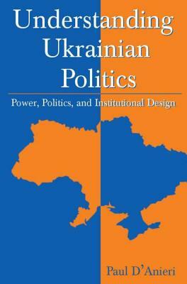 Understanding Ukrainian Politics: Power, Politics, and Institutional Design: Power, Politics, and Institutional Design by Paul D'Anieri